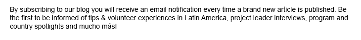 By subscribing to our blog you will receive an email notification every time a brand new article is published. Be the first to be informed of tips & volunteer experiences in Latin America, project leader interviews, program and country spotlights and mucho más!